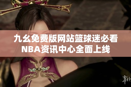 九幺免费版网站篮球迷必看NBA资讯中心全面上线