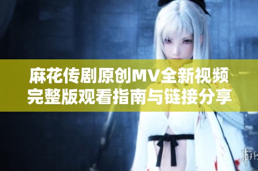 麻花传剧原创MV全新视频完整版观看指南与链接分享