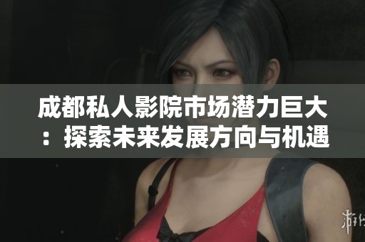 成都私人影院市场潜力巨大：探索未来发展方向与机遇