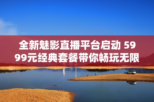 全新魅影直播平台启动 5999元经典套餐带你畅玩无限乐趣