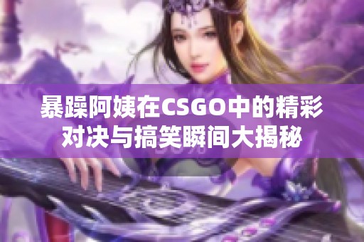暴躁阿姨在CSGO中的精彩对决与搞笑瞬间大揭秘
