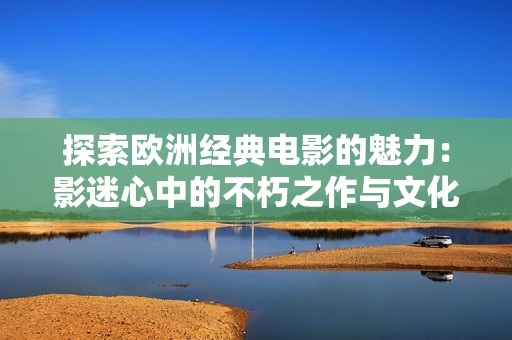 探索欧洲经典电影的魅力：影迷心中的不朽之作与文化象征