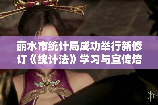 丽水市统计局成功举行新修订《统计法》学习与宣传培训活动
