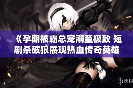 《孕期被霸总宠溺至极致 短剧杀破狼展现热血传奇英雄之旅》