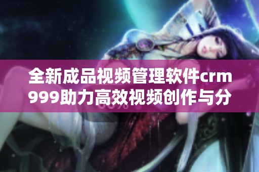 全新成品视频管理软件crm999助力高效视频创作与分享