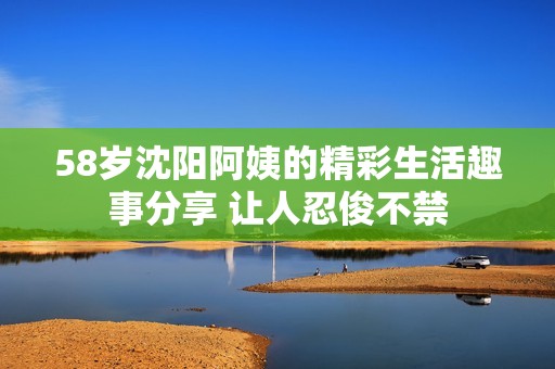 58岁沈阳阿姨的精彩生活趣事分享 让人忍俊不禁