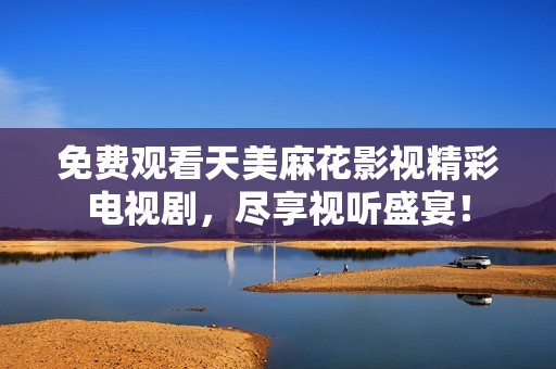 免费观看天美麻花影视精彩电视剧，尽享视听盛宴！