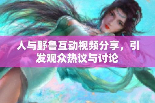 人与野鲁互动视频分享，引发观众热议与讨论