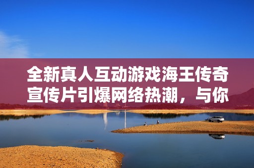 全新真人互动游戏海王传奇宣传片引爆网络热潮，与你一同冒险探索神秘海域