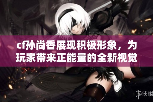cf孙尚香展现积极形象，为玩家带来正能量的全新视觉体验