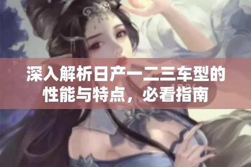 深入解析日产一二三车型的性能与特点，必看指南