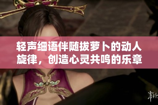 轻声细语伴随拔萝卜的动人旋律，创造心灵共鸣的乐章