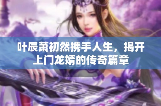 叶辰萧初然携手人生，揭开上门龙婿的传奇篇章