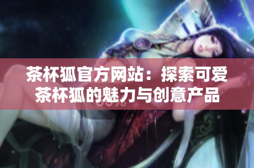 茶杯狐官方网站：探索可爱茶杯狐的魅力与创意产品