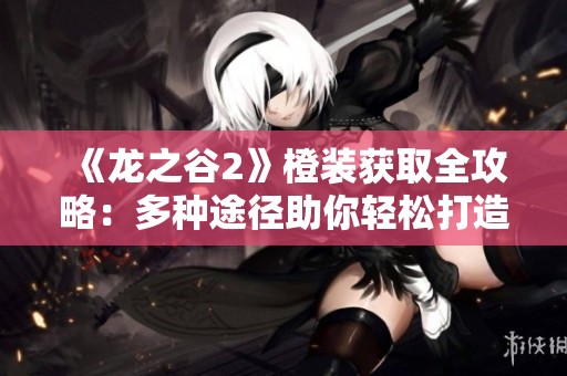《龙之谷2》橙装获取全攻略：多种途径助你轻松打造顶级装备