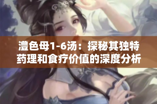 澧色母1-6汤：探秘其独特药理和食疗价值的深度分析