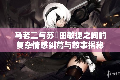 马老二与苏玥田敏捷之间的复杂情感纠葛与故事揭秘
