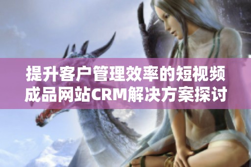 提升客户管理效率的短视频成品网站CRM解决方案探讨
