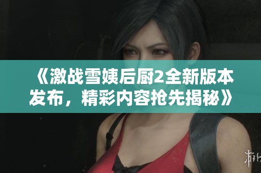 《激战雪姨后厨2全新版本发布，精彩内容抢先揭秘》