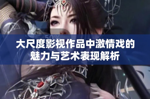 大尺度影视作品中激情戏的魅力与艺术表现解析