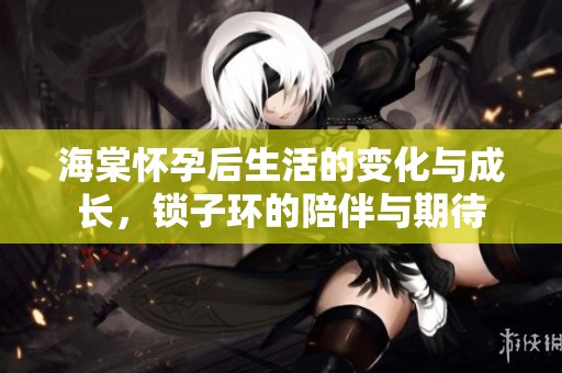 海棠怀孕后生活的变化与成长，锁子环的陪伴与期待