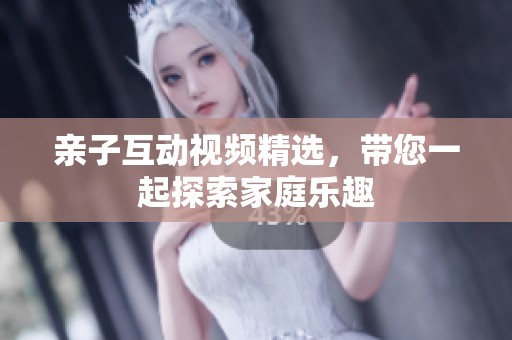 亲子互动视频精选，带您一起探索家庭乐趣