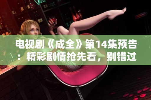 电视剧《成全》第14集预告：精彩剧情抢先看，别错过！