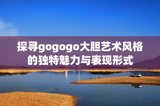 探寻gogogo大胆艺术风格的独特魅力与表现形式