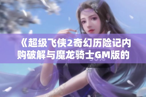 《超级飞侠2奇幻历险记内购破解与魔龙骑士GM版的全面比较》