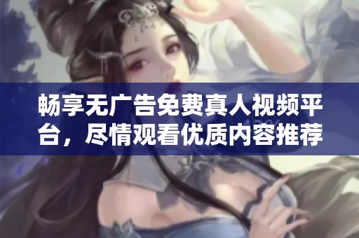 畅享无广告免费真人视频平台，尽情观看优质内容推荐