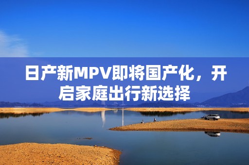 日产新MPV即将国产化，开启家庭出行新选择