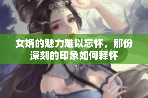 女婿的魅力难以忘怀，那份深刻的印象如何释怀