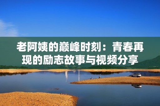 老阿姨的巅峰时刻：青春再现的励志故事与视频分享