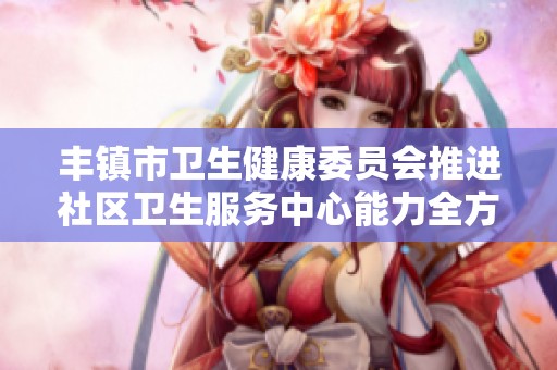 丰镇市卫生健康委员会推进社区卫生服务中心能力全方位提升工作