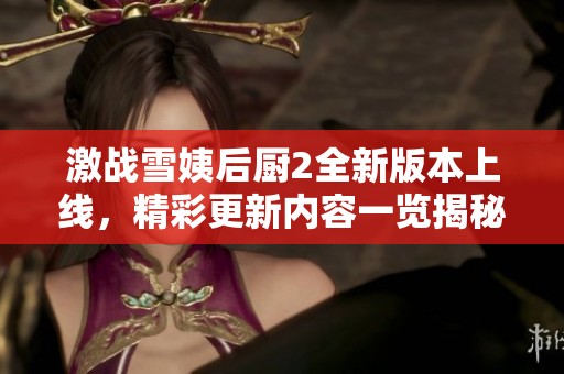 激战雪姨后厨2全新版本上线，精彩更新内容一览揭秘