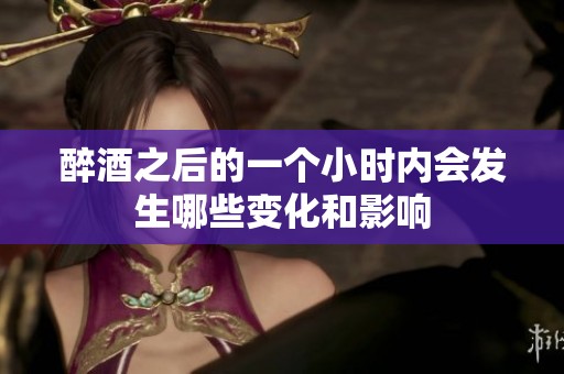 醉酒之后的一个小时内会发生哪些变化和影响