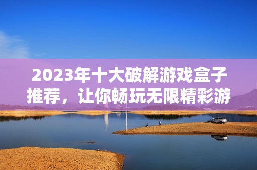 2023年十大破解游戏盒子推荐，让你畅玩无限精彩游戏体验