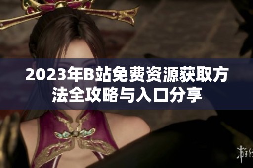 2023年B站免费资源获取方法全攻略与入口分享