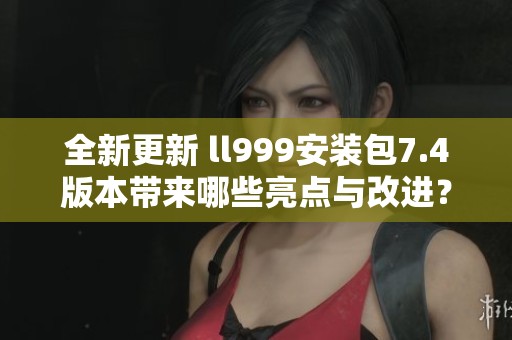 全新更新 ll999安装包7.4版本带来哪些亮点与改进？