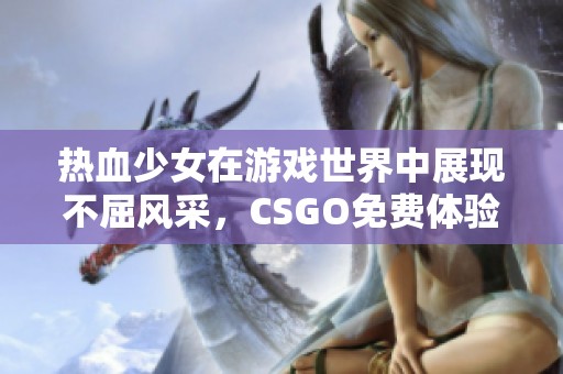 热血少女在游戏世界中展现不屈风采，CSGO免费体验之旅
