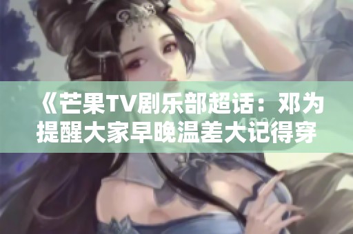 《芒果TV剧乐部超话：邓为提醒大家早晚温差大记得穿厚衣服》