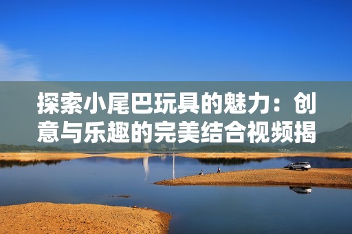 探索小尾巴玩具的魅力：创意与乐趣的完美结合视频揭秘