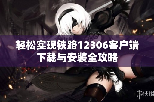 轻松实现铁路12306客户端下载与安装全攻略