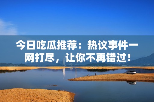 今日吃瓜推荐：热议事件一网打尽，让你不再错过！