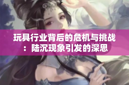 玩具行业背后的危机与挑战：陆沉现象引发的深思