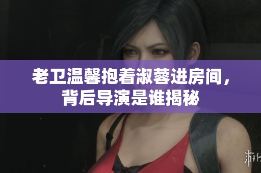 老卫温馨抱着淑蓉进房间，背后导演是谁揭秘