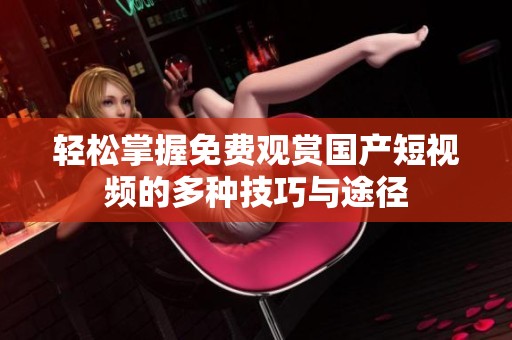 轻松掌握免费观赏国产短视频的多种技巧与途径