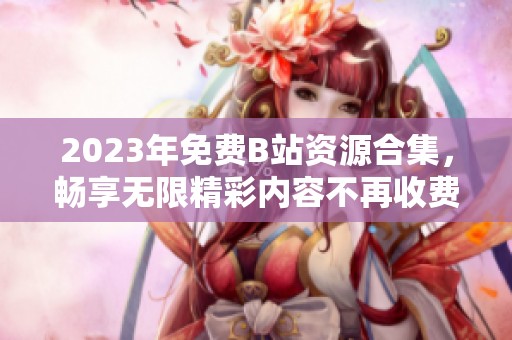 2023年免费B站资源合集，畅享无限精彩内容不再收费