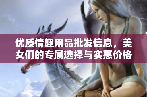 优质情趣用品批发信息，美女们的专属选择与实惠价格详解