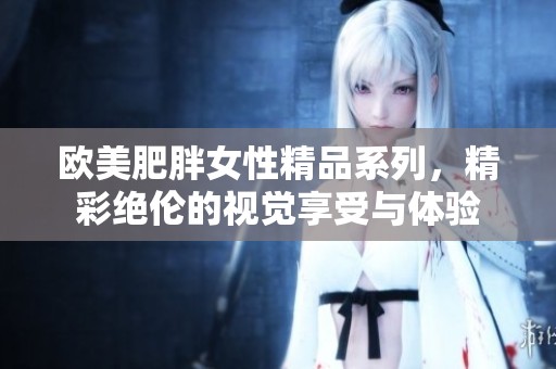 欧美肥胖女性精品系列，精彩绝伦的视觉享受与体验